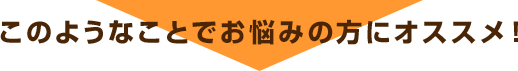 このようなお悩みの方にオススメ